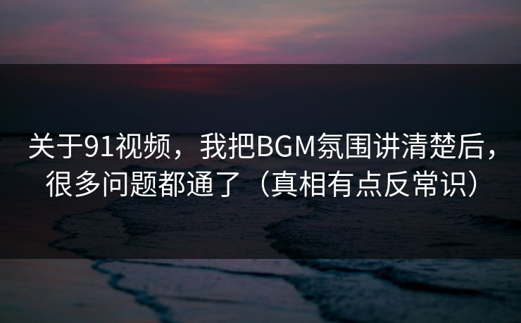 关于91视频，我把BGM氛围讲清楚后，很多问题都通了（真相有点反常识）