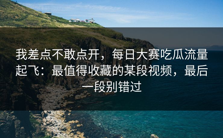 我差点不敢点开，每日大赛吃瓜流量起飞：最值得收藏的某段视频，最后一段别错过