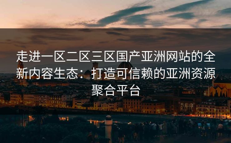 走进一区二区三区国产亚洲网站的全新内容生态：打造可信赖的亚洲资源聚合平台