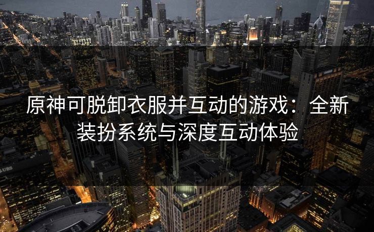 原神可脱卸衣服并互动的游戏：全新装扮系统与深度互动体验