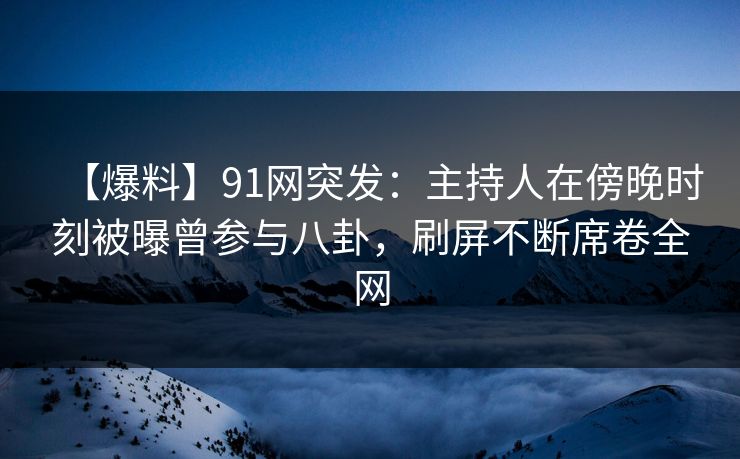 【爆料】91网突发：主持人在傍晚时刻被曝曾参与八卦，刷屏不断席卷全网