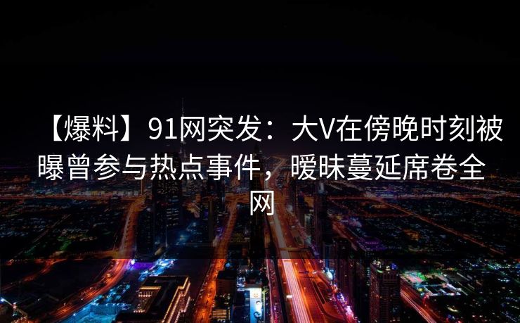 【爆料】91网突发：大V在傍晚时刻被曝曾参与热点事件，暧昧蔓延席卷全网