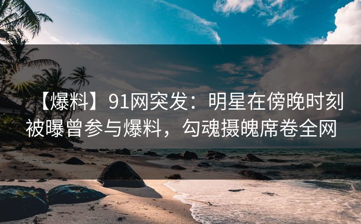 【爆料】91网突发：明星在傍晚时刻被曝曾参与爆料，勾魂摄魄席卷全网