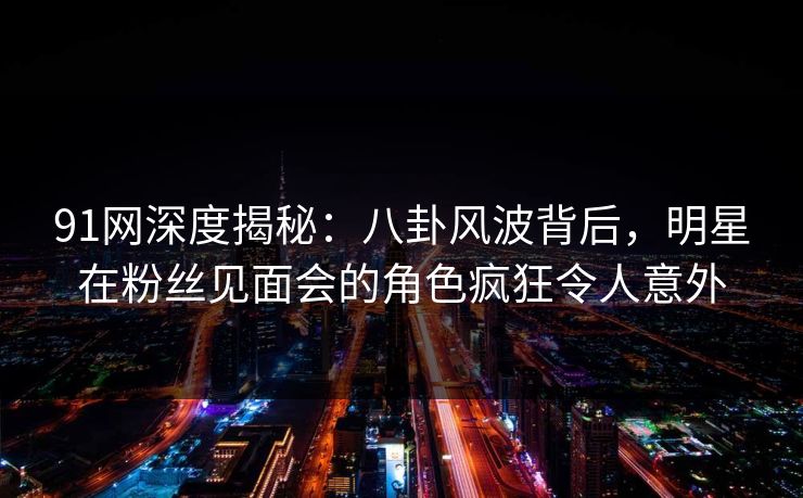 91网深度揭秘：八卦风波背后，明星在粉丝见面会的角色疯狂令人意外