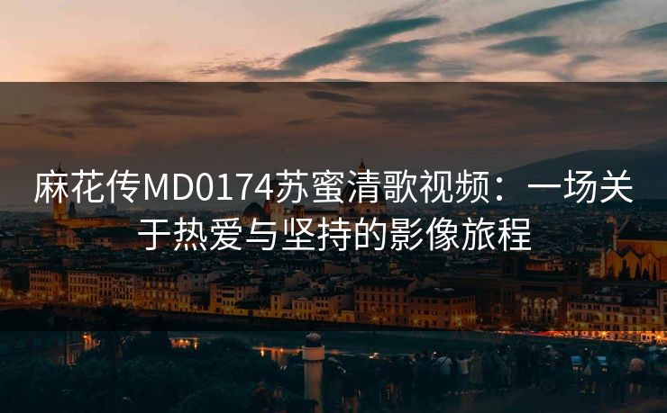 麻花传MD0174苏蜜清歌视频：一场关于热爱与坚持的影像旅程