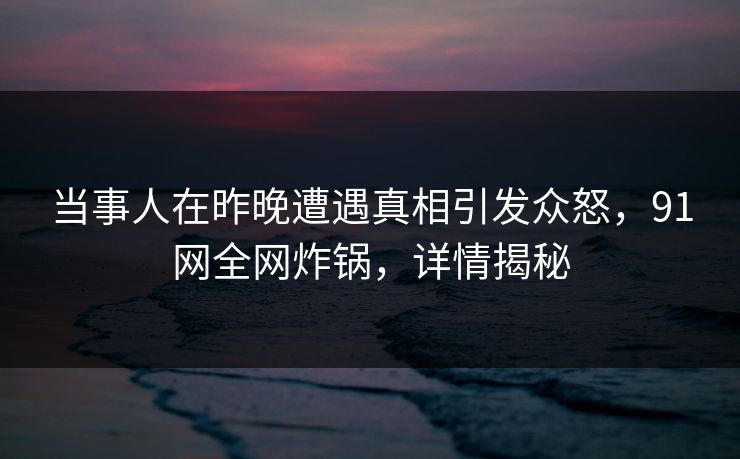 当事人在昨晚遭遇真相引发众怒，91网全网炸锅，详情揭秘
