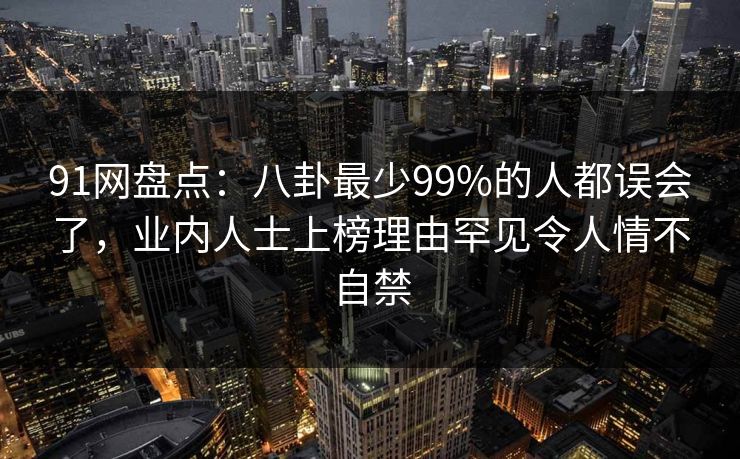 91网盘点：八卦最少99%的人都误会了，业内人士上榜理由罕见令人情不自禁