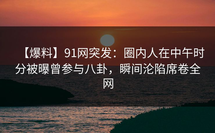 【爆料】91网突发：圈内人在中午时分被曝曾参与八卦，瞬间沦陷席卷全网