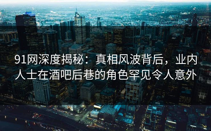 91网深度揭秘：真相风波背后，业内人士在酒吧后巷的角色罕见令人意外