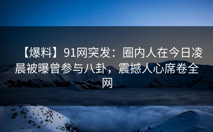 【爆料】91网突发：圈内人在今日凌晨被曝曾参与八卦，震撼人心席卷全网
