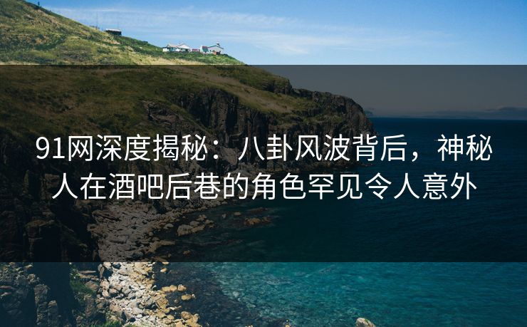 91网深度揭秘：八卦风波背后，神秘人在酒吧后巷的角色罕见令人意外