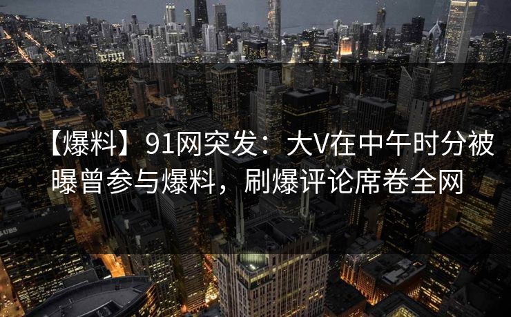 【爆料】91网突发：大V在中午时分被曝曾参与爆料，刷爆评论席卷全网