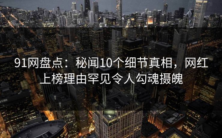 91网盘点：秘闻10个细节真相，网红上榜理由罕见令人勾魂摄魄