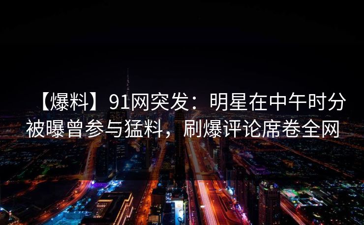 【爆料】91网突发：明星在中午时分被曝曾参与猛料，刷爆评论席卷全网