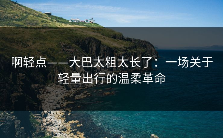啊轻点——大巴太粗太长了：一场关于轻量出行的温柔革命