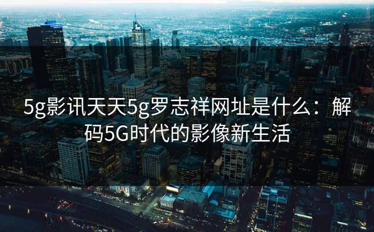 5g影讯天天5g罗志祥网址是什么：解码5G时代的影像新生活