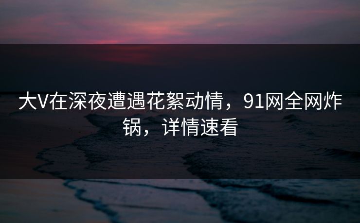 大V在深夜遭遇花絮动情，91网全网炸锅，详情速看