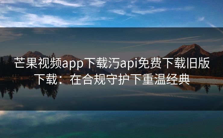 芒果视频app下载汅api免费下载旧版下载：在合规守护下重温经典
