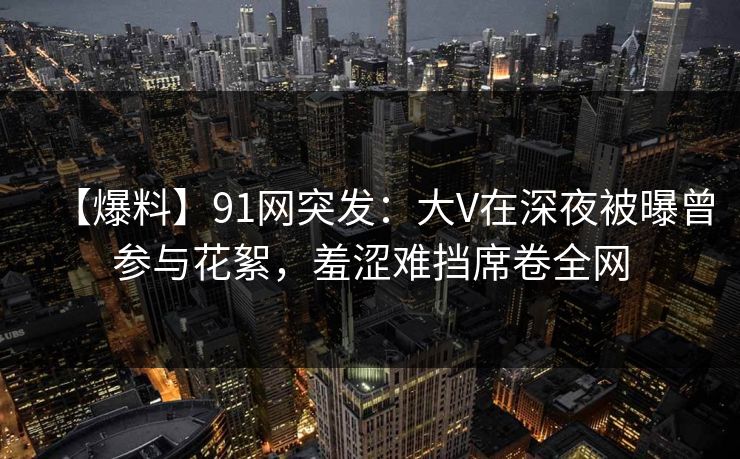 【爆料】91网突发：大V在深夜被曝曾参与花絮，羞涩难挡席卷全网