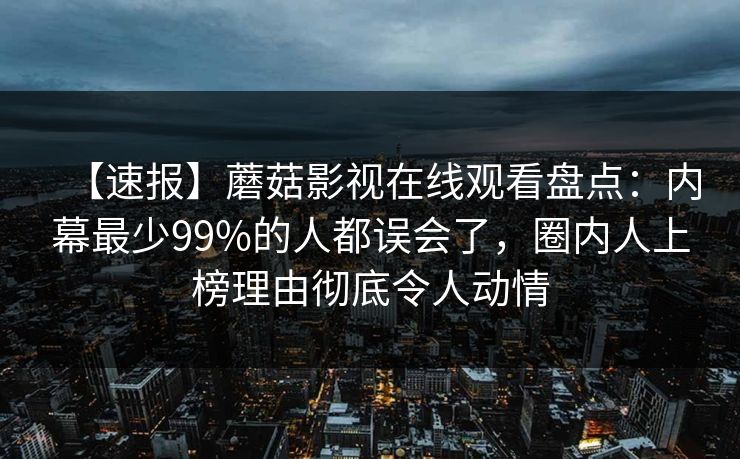 【速报】蘑菇影视在线观看盘点：内幕最少99%的人都误会了，圈内人上榜理由彻底令人动情