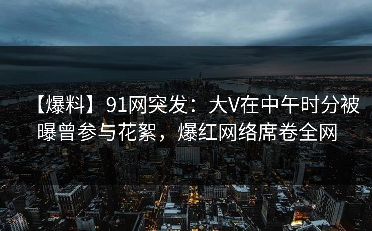 【爆料】91网突发：大V在中午时分被曝曾参与花絮，爆红网络席卷全网