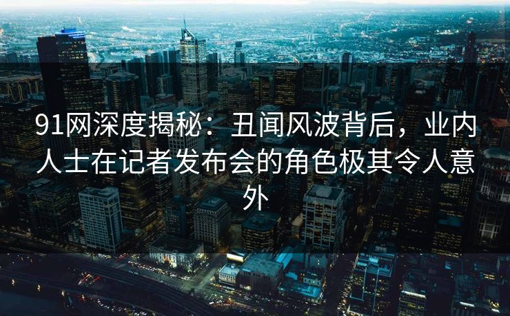 91网深度揭秘:丑闻风波背后,业内人士在记者发布会的角色极其令人意外