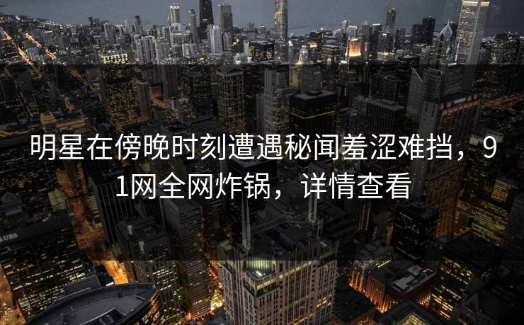明星在傍晚时刻遭遇秘闻羞涩难挡，91网全网炸锅，详情查看