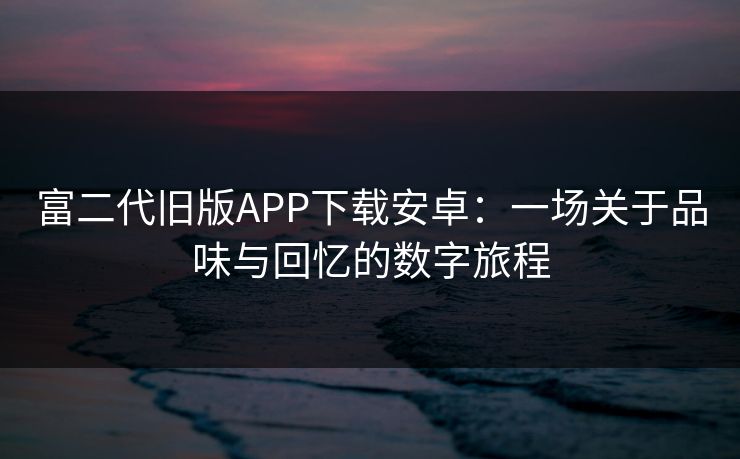 富二代旧版APP下载安卓：一场关于品味与回忆的数字旅程