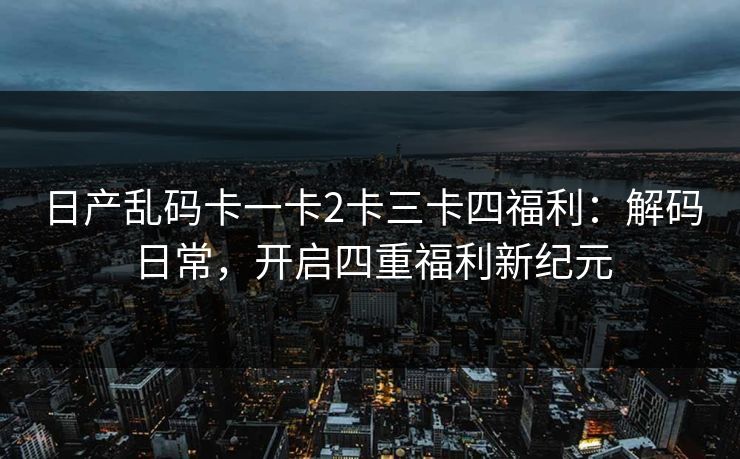 日产乱码卡一卡2卡三卡四福利：解码日常，开启四重福利新纪元