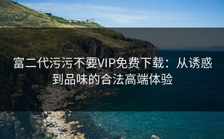 富二代污污不要VIP免费下载：从诱惑到品味的合法高端体验