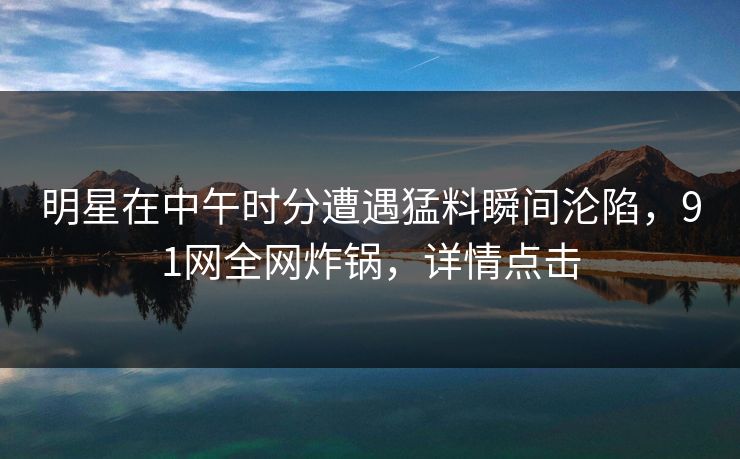 明星在中午时分遭遇猛料瞬间沦陷，91网全网炸锅，详情点击