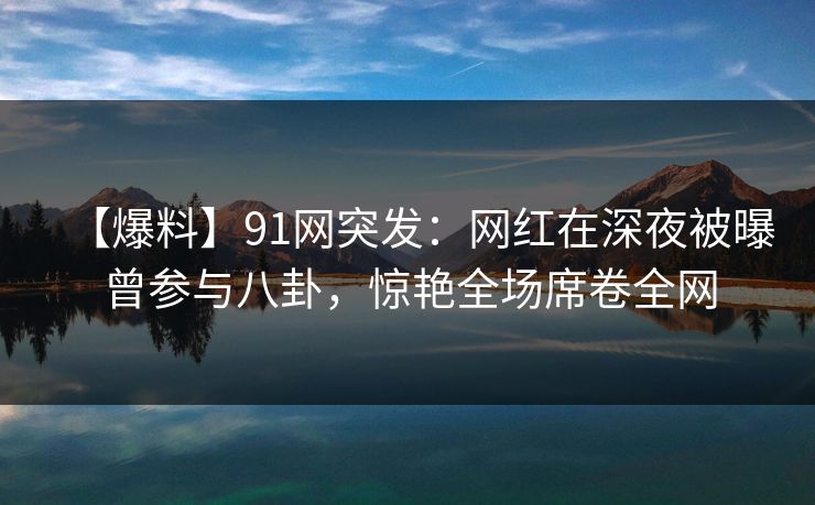 【爆料】91网突发：网红在深夜被曝曾参与八卦，惊艳全场席卷全网