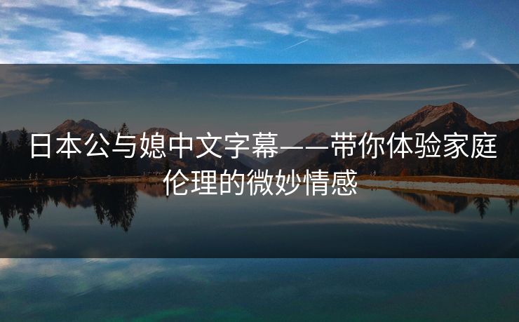 日本公与媳中文字幕——带你体验家庭伦理的微妙情感
