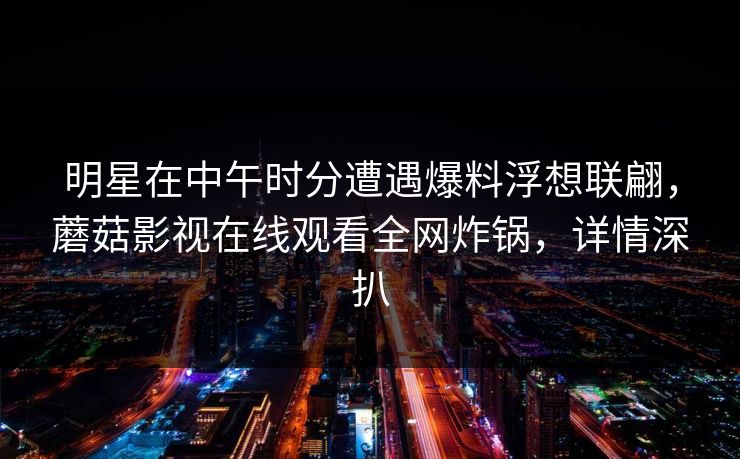 明星在中午时分遭遇爆料浮想联翩，蘑菇影视在线观看全网炸锅，详情深扒