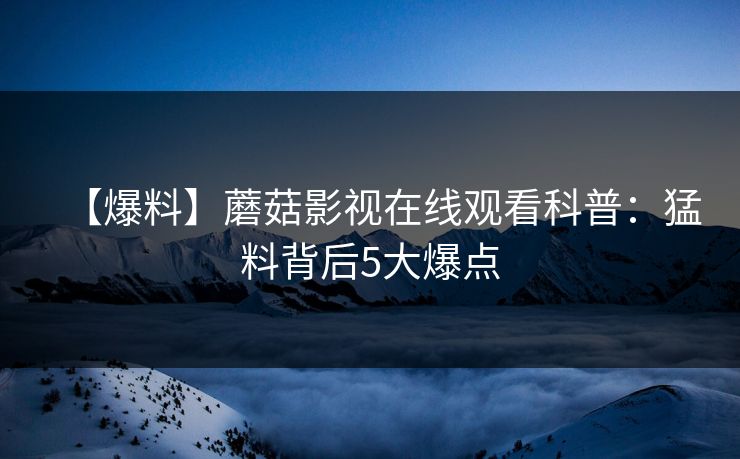 【爆料】蘑菇影视在线观看科普：猛料背后5大爆点
