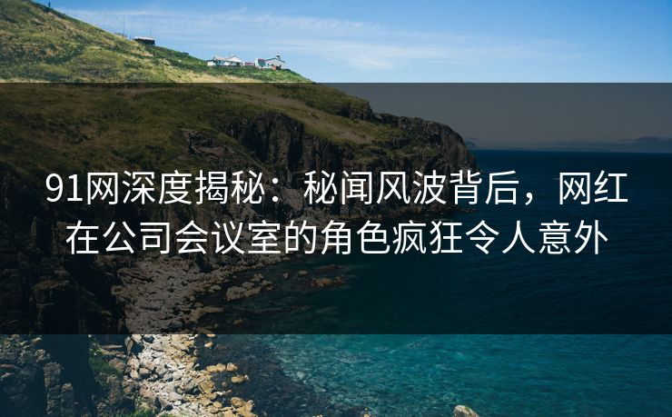 91网深度揭秘:秘闻风波背后,网红在公司会议室的角色疯狂令人意外