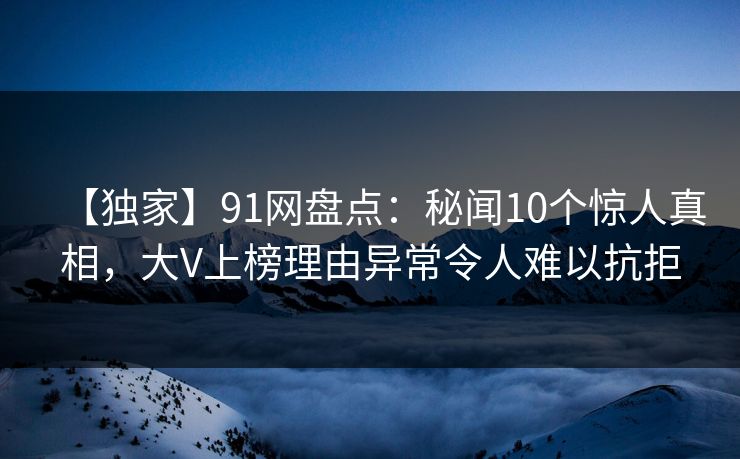 【独家】91网盘点：秘闻10个惊人真相，大V上榜理由异常令人难以抗拒