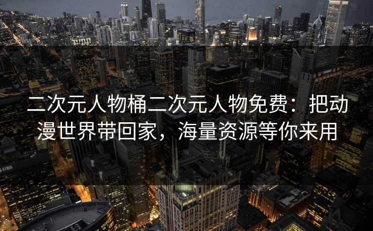 二次元人物桶二次元人物免费：把动漫世界带回家，海量资源等你来用