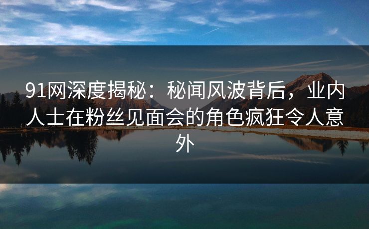 91网深度揭秘：秘闻风波背后，业内人士在粉丝见面会的角色疯狂令人意外