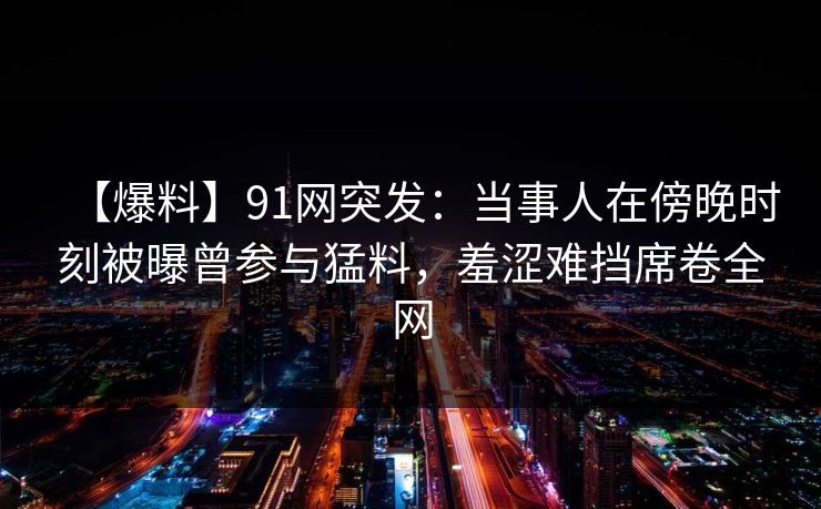 【爆料】91网突发：当事人在傍晚时刻被曝曾参与猛料，羞涩难挡席卷全网