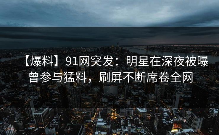 【爆料】91网突发：明星在深夜被曝曾参与猛料，刷屏不断席卷全网
