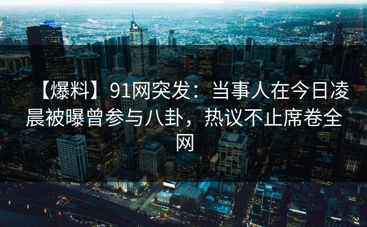 【爆料】91网突发：当事人在今日凌晨被曝曾参与八卦，热议不止席卷全网
