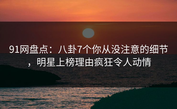 91网盘点：八卦7个你从没注意的细节，明星上榜理由疯狂令人动情