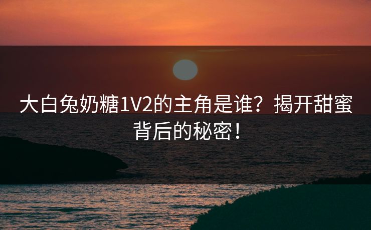 大白兔奶糖1V2的主角是谁？揭开甜蜜背后的秘密！