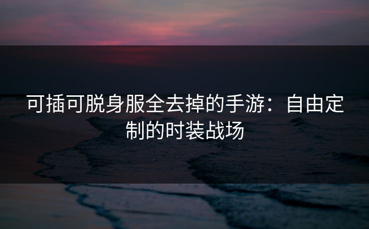 可插可脱身服全去掉的手游:自由定制的时装战场
