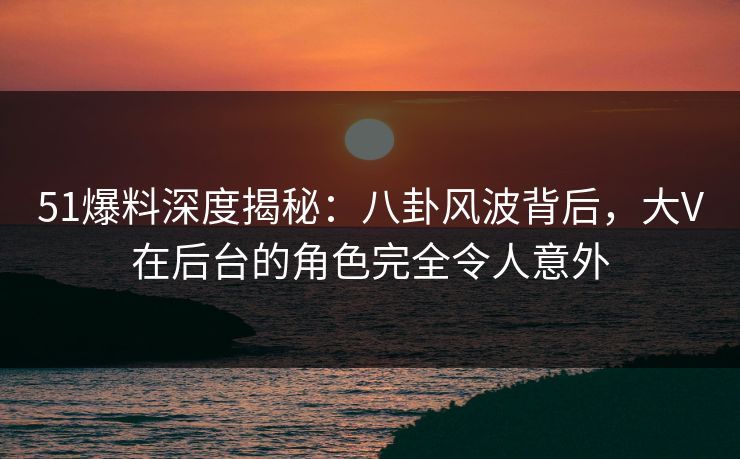 51爆料深度揭秘：八卦风波背后，大V在后台的角色完全令人意外