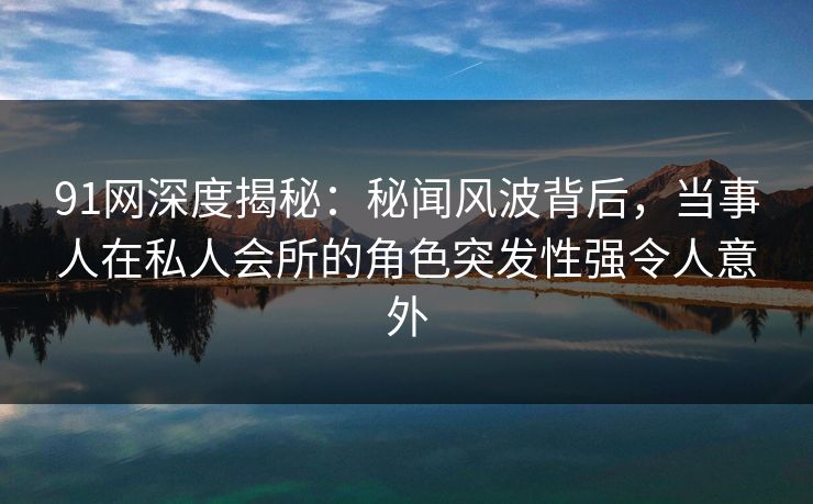 91网深度揭秘：秘闻风波背后，当事人在私人会所的角色突发性强令人意外