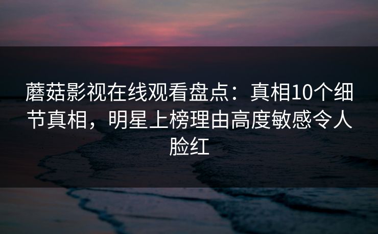 蘑菇影视在线观看盘点：真相10个细节真相，明星上榜理由高度敏感令人脸红
