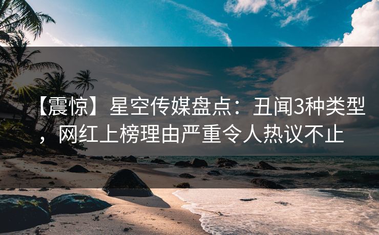 【震惊】星空传媒盘点:丑闻3种类型,网红上榜理由严重令人热议不止