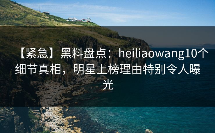 【紧急】黑料盘点：heiliaowang10个细节真相，明星上榜理由特别令人曝光